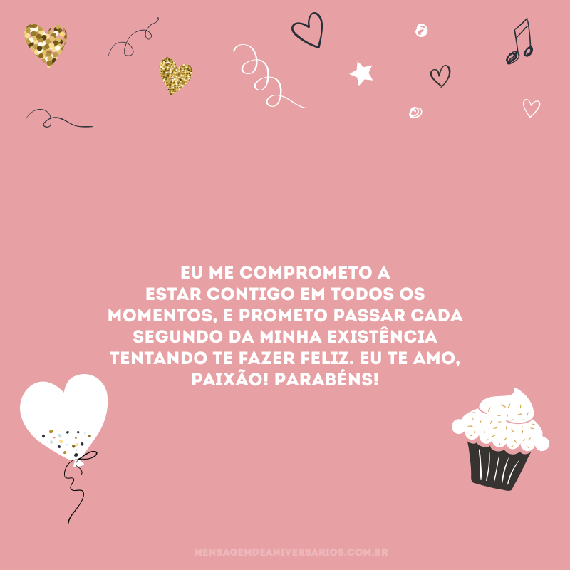 Eu me comprometo a estar contigo em todos os momentos, e prometo passar cada segundo da minha existência tentando te fazer feliz. Eu te amo, paixão! Parabéns!