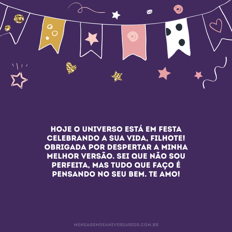 Hoje o universo está em festa celebrando a sua vida, filhote! Obrigada por despertar a minha melhor versão. Sei que não sou perfeita, mas tudo que faço é pensando no seu bem. Te amo!