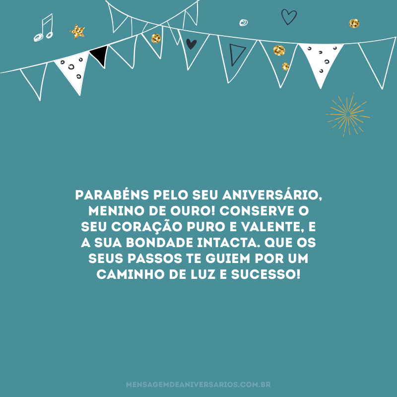 Parabéns pelo seu aniversário, menino de ouro! Conserve o seu coração puro e valente, e a sua bondade intacta. Que os seus passos te guiem por um caminho de luz e sucesso!