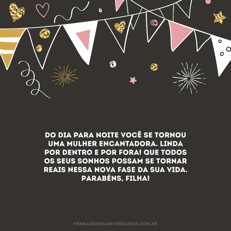 Do dia para noite você se tornou uma mulher encantadora. Linda por dentro e por fora! Que todos os seus sonhos possam se tornar reais nessa nova fase da sua vida. Parabéns, filha!