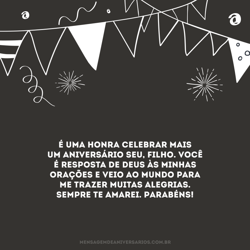 É uma honra celebrar mais um aniversário seu, filho. Você é resposta de Deus às minhas orações e veio ao mundo para me trazer muitas alegrias. Sempre te amarei. Parabéns!