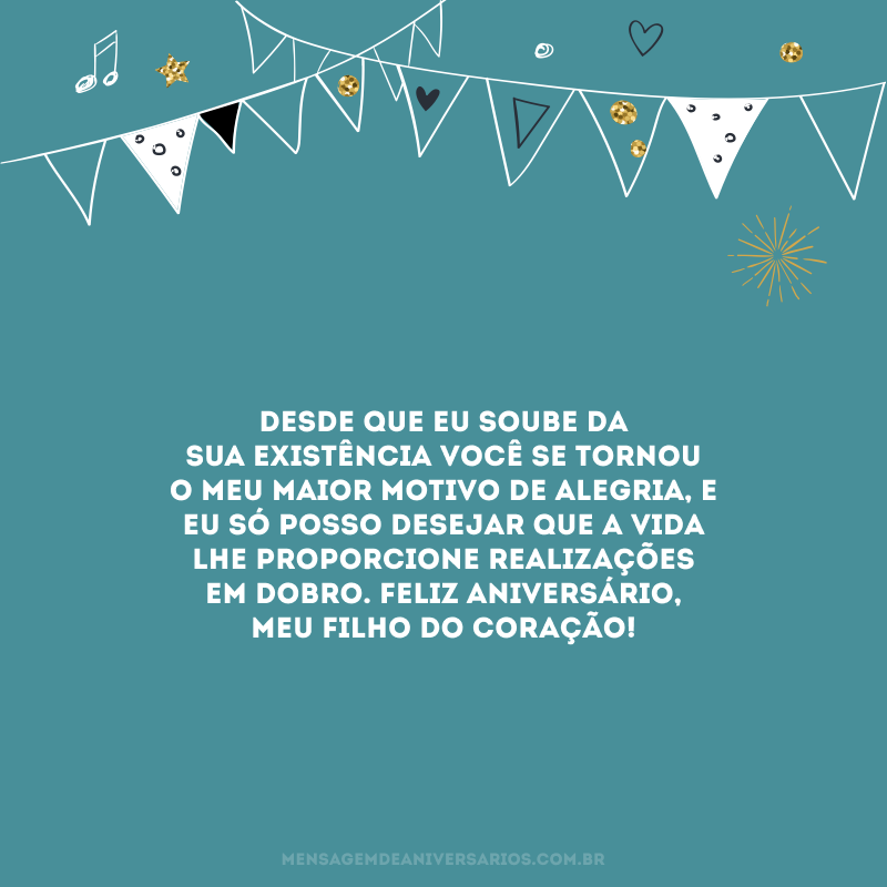 Desde que eu soube da sua existência você se tornou o meu maior motivo de alegria, e eu só posso desejar que a vida lhe proporcione realizações em dobro. Feliz aniversário, meu filho do coração! 