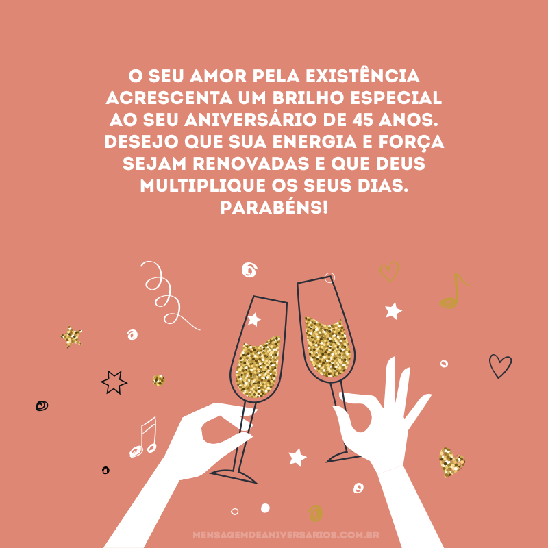 O seu amor pela existência acrescenta um brilho especial ao seu aniversário de 45 anos. Desejo que sua energia e força sejam renovadas e que Deus multiplique os seus dias. Parabéns! 