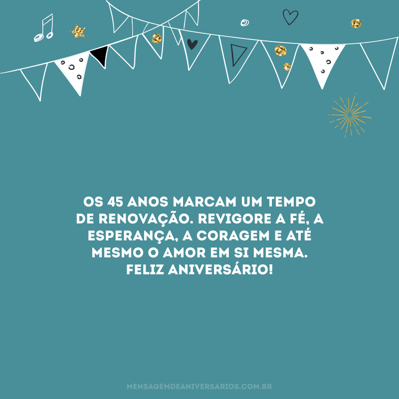 Os 45 anos marcam um tempo de renovação. Revigore a fé, a esperança, a coragem e até mesmo o amor em si mesma. Feliz aniversário! 