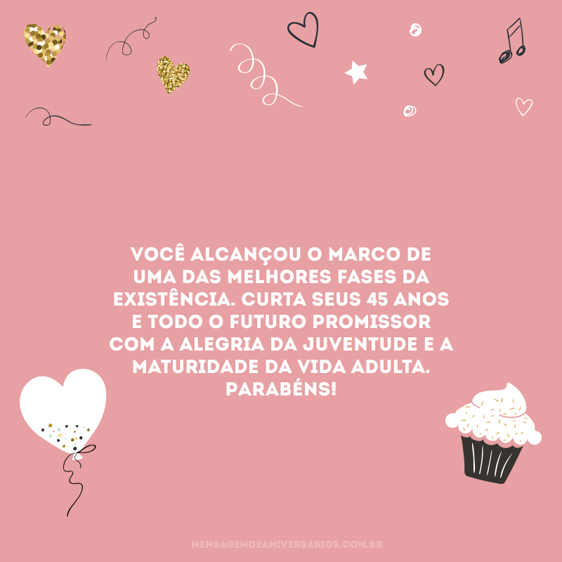 Você alcançou o marco de uma das melhores fases da existência. Curta seus 45 anos e todo o futuro promissor com a alegria da juventude e a maturidade da vida adulta. Parabéns!